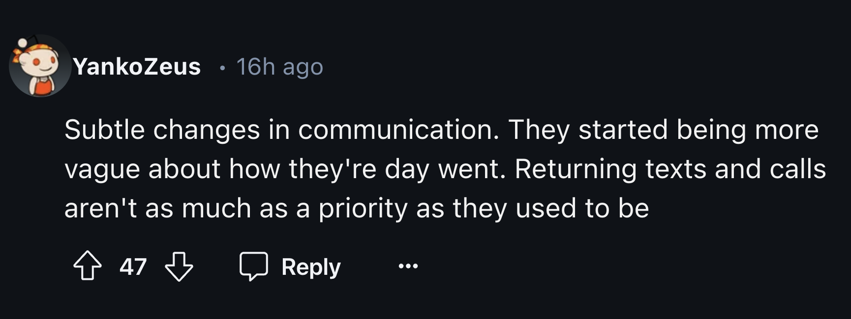 style - YankoZeus 16h ago . Subtle changes in communication. They started being more vague about how they're day went. Returning texts and calls aren't as much as a priority as they used to be 47 B